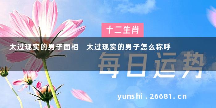 太过现实的男子面相 太过现实的男子怎么称呼